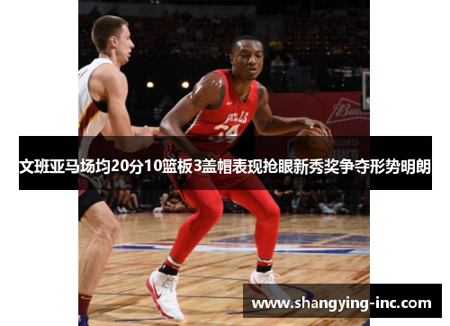 文班亚马场均20分10篮板3盖帽表现抢眼新秀奖争夺形势明朗