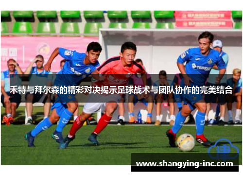 禾特与拜尔森的精彩对决揭示足球战术与团队协作的完美结合