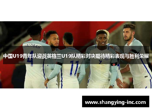 中国U19青年队迎战英格兰U19队精彩对决期待精彩表现与胜利荣耀