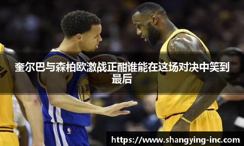 ballbet贝博奎尔巴与森柏欧激战正酣谁能在这场对决中笑到最后